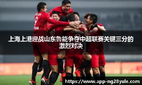 上海上港迎战山东鲁能争夺中超联赛关键三分的激烈对决